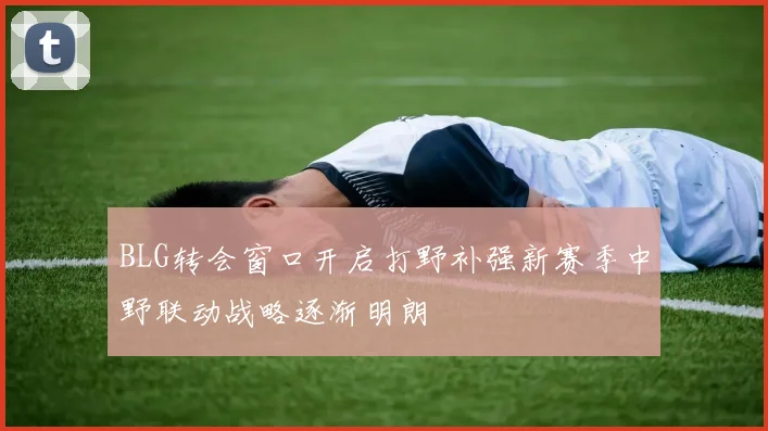 BLG转会窗口开启打野补强新赛季中野联动战略逐渐明朗