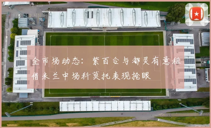 全市场动态：紫百合与都灵有意租借米兰中场科莫托表现抢眼
