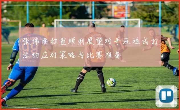 张伟丽称重顺利展望对手压迫式打法的应对策略与比赛准备