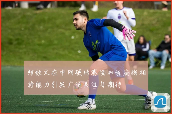 郑钦文在中网硬地赛场加练底线相持能力引发广泛关注与期待