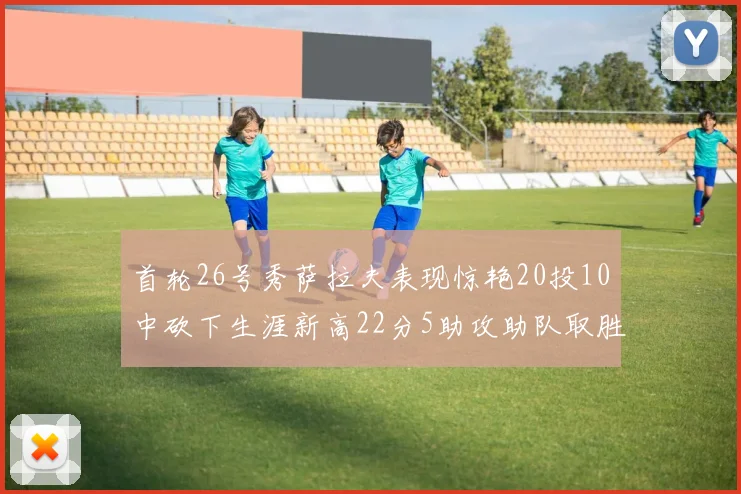 首轮26号秀萨拉夫表现惊艳20投10中砍下生涯新高22分5助攻助队取胜