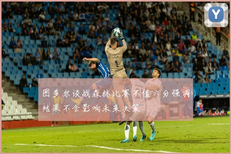 图多尔谈战森林比赛不值六分强调结果不会影响未来决策