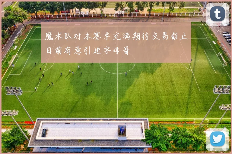 魔术队对本赛季充满期待交易截止日前有意引进字母哥